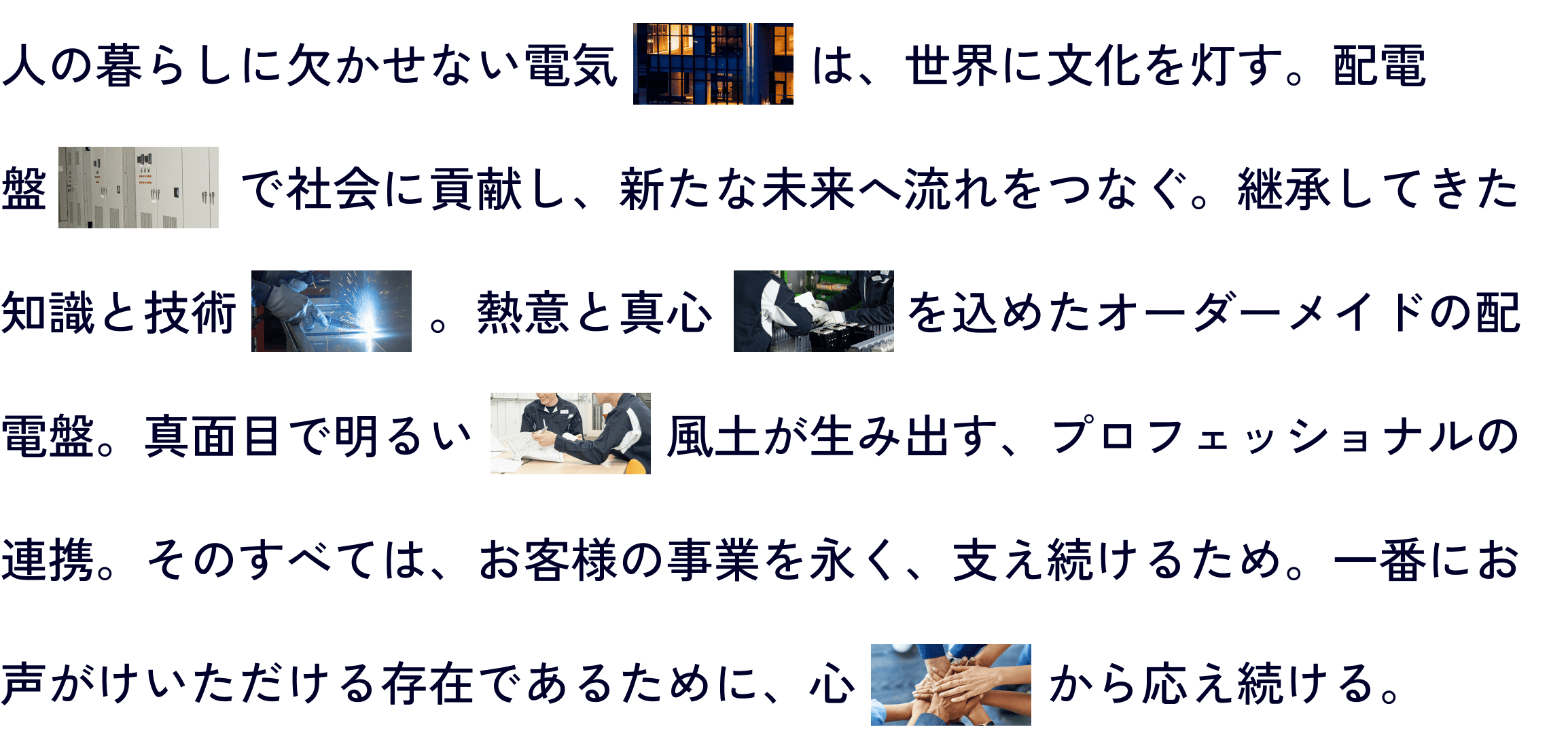 人の暮らしに欠かせない電気は、世界に文化を灯す。配電盤で社会に貢献し、新たな未来へ流れをつなぐ。継承してきた知識と技術。熱意と真心を込めたオーダーメイドの配電盤。真面目で明るい風土が生み出す、プロフェッショナルの連携。そのすべては、お客様の事業を永く、支え続けるため。一番にお声がけいただける存在であるために、心から応え続ける。